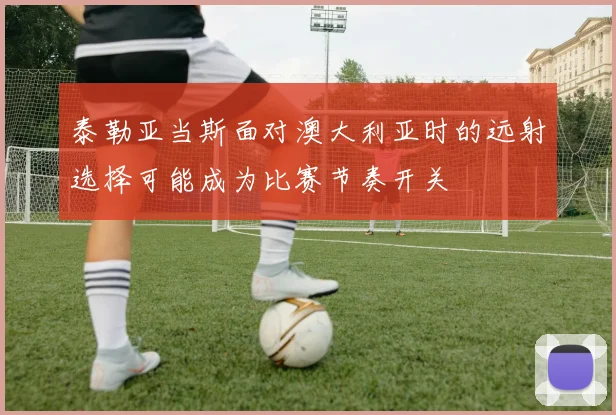 泰勒亚当斯面对澳大利亚时的远射选择可能成为比赛节奏开关