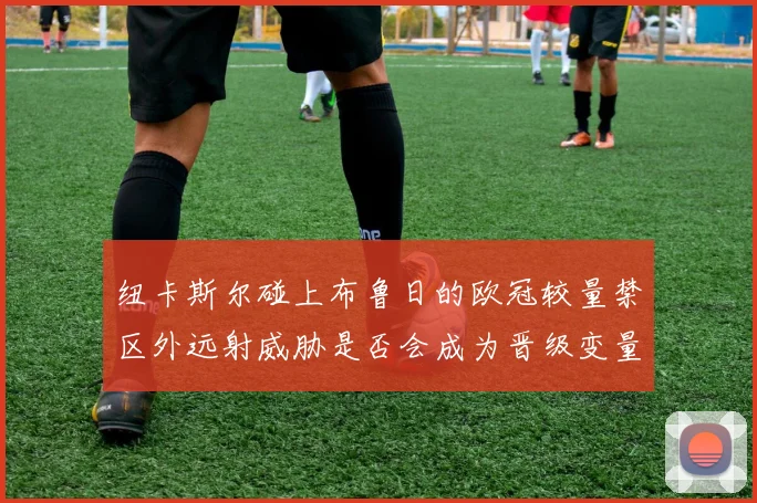 纽卡斯尔碰上布鲁日的欧冠较量禁区外远射威胁是否会成为晋级变量