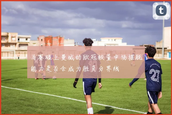 马赛碰上曼城的欧冠较量中场摆脱能力是否会成为胜负分界线