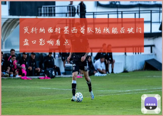莫科纳面对墨西哥队防线能否破门盘口影响看点