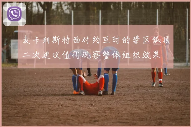 麦卡利斯特面对约旦时的禁区弧顶二次进攻值得观察整体组织效果