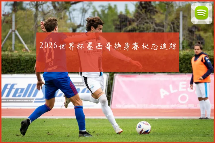 2026世界杯墨西哥热身赛状态追踪
