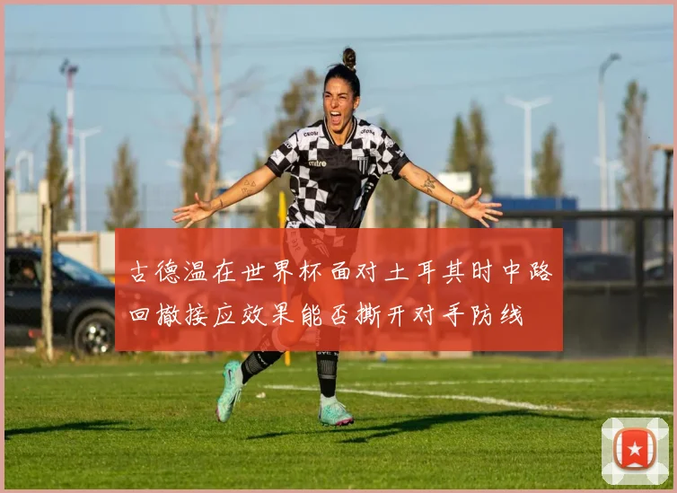 古德温在世界杯面对土耳其时中路回撤接应效果能否撕开对手防线