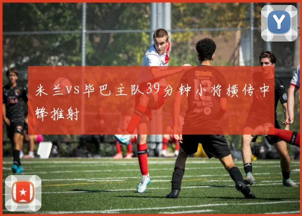 米兰vs毕巴主队39分钟小将横传中锋推射