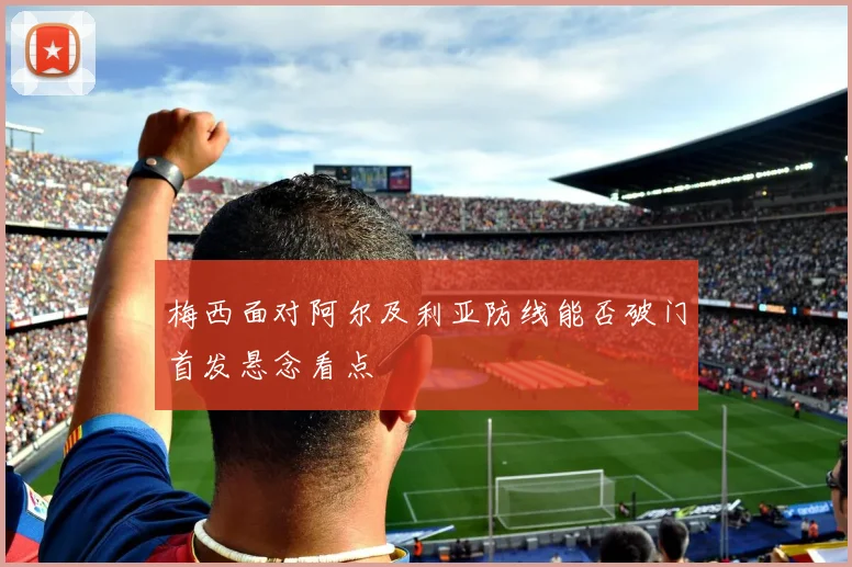 梅西面对阿尔及利亚防线能否破门首发悬念看点