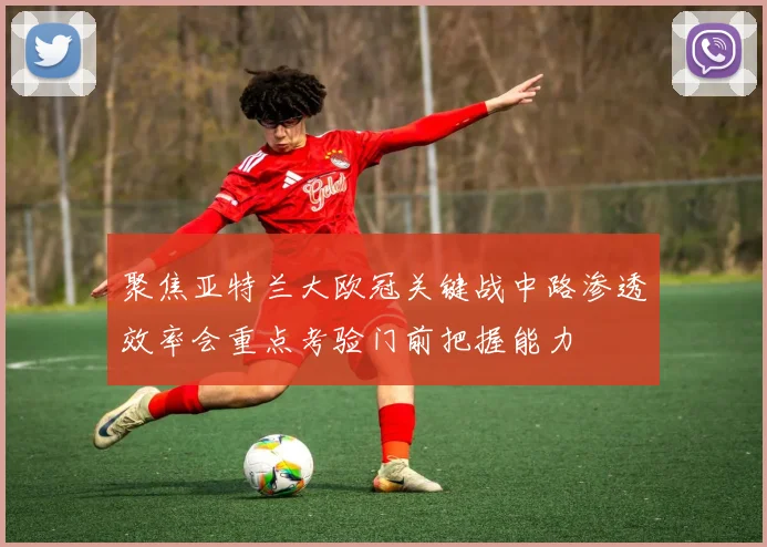 聚焦亚特兰大欧冠关键战中路渗透效率会重点考验门前把握能力