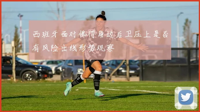 西班牙面对佛得角边后卫压上是否有风险出线形势观察