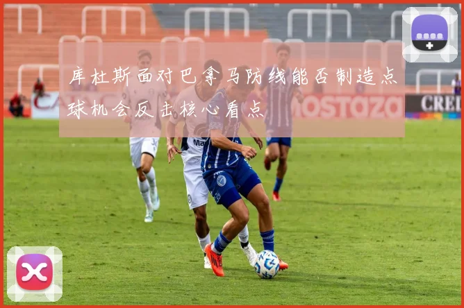 库杜斯面对巴拿马防线能否制造点球机会反击核心看点