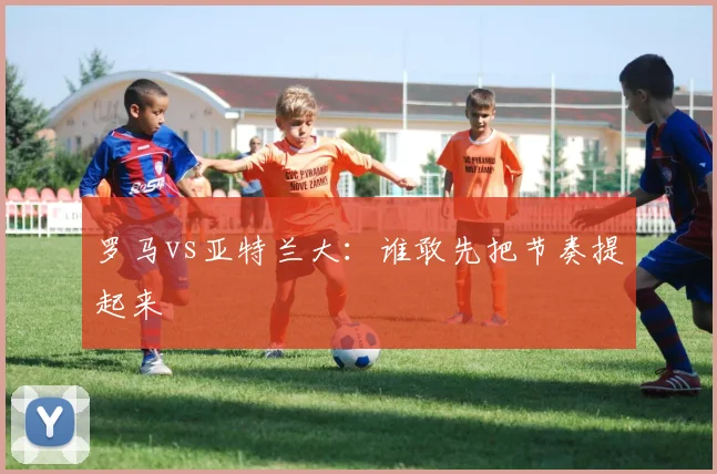 罗马vs亚特兰大：谁敢先把节奏提起来