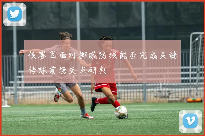侯赛因面对挪威防线能否完成关键传球前场支点研判