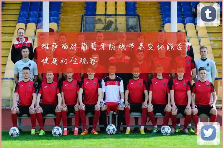 维萨面对葡萄牙防线节奏变化能否破局对位观察