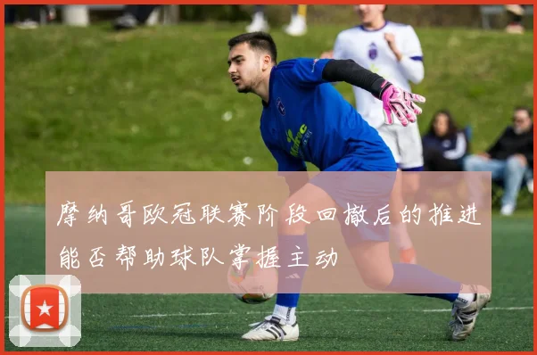摩纳哥欧冠联赛阶段回撤后的推进能否帮助球队掌握主动