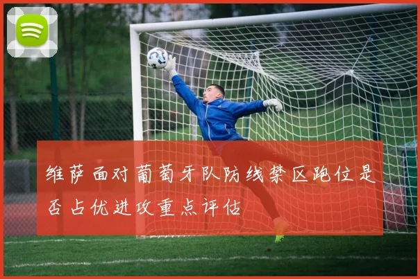 维萨面对葡萄牙队防线禁区跑位是否占优进攻重点评估