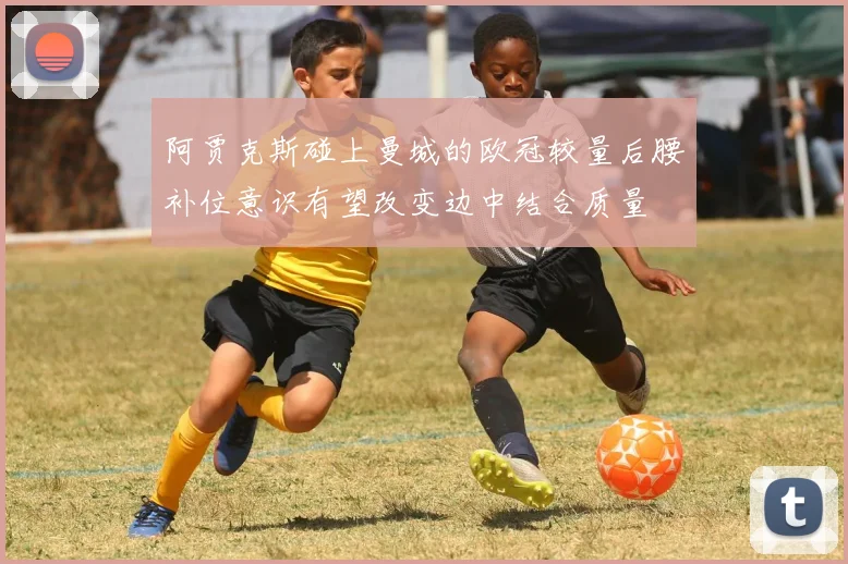 阿贾克斯碰上曼城的欧冠较量后腰补位意识有望改变边中结合质量