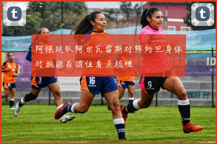 阿根廷队阿尔瓦雷斯对阵约旦身体对抗能否顶住看点梳理