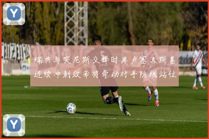 瑞典与突尼斯交锋时库卢塞夫斯基连续冲刺效率将牵动对手防线站位