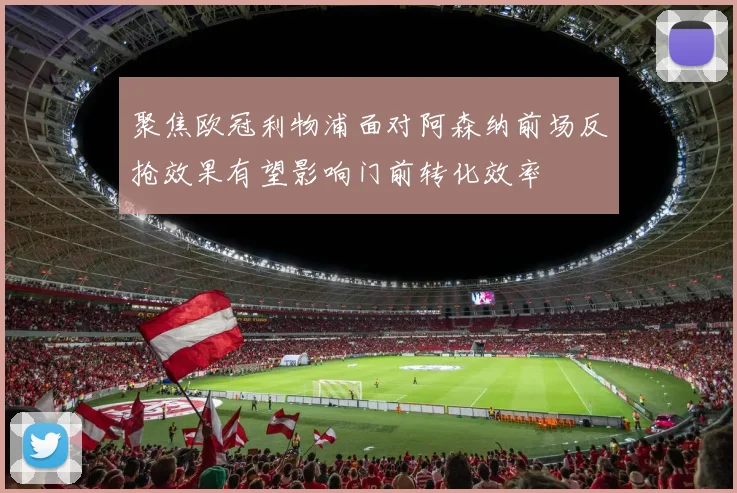 聚焦欧冠利物浦面对阿森纳前场反抢效果有望影响门前转化效率
