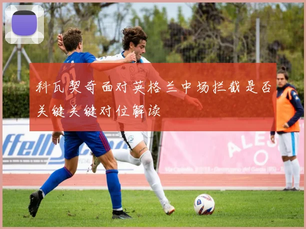 科瓦契奇面对英格兰中场拦截是否关键关键对位解读