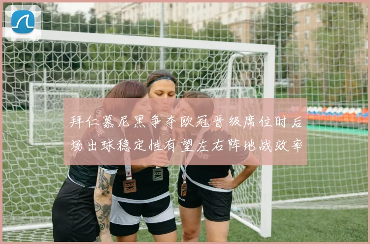 拜仁慕尼黑争夺欧冠晋级席位时后场出球稳定性有望左右阵地战效率