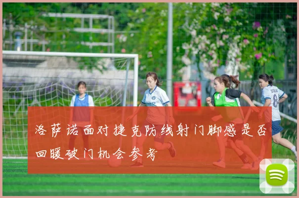 洛萨诺面对捷克防线射门脚感是否回暖破门机会参考