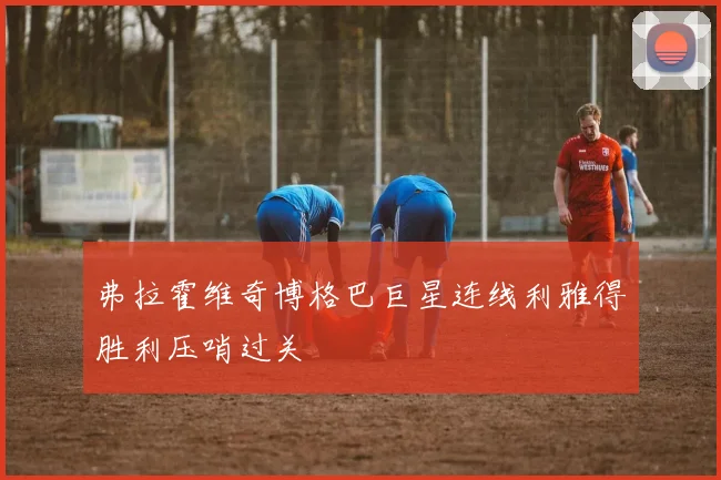 弗拉霍维奇博格巴巨星连线利雅得胜利压哨过关
