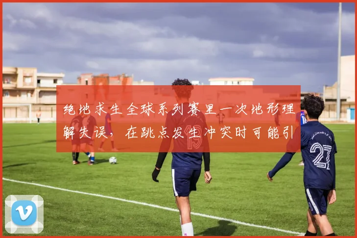 绝地求生全球系列赛里一次地形理解失误，在跳点发生冲突时可能引发什么连锁变化