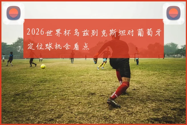 2026世界杯乌兹别克斯坦对葡萄牙定位球机会看点