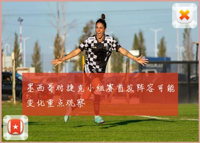 墨西哥对捷克小组赛首发阵容可能变化重点观察