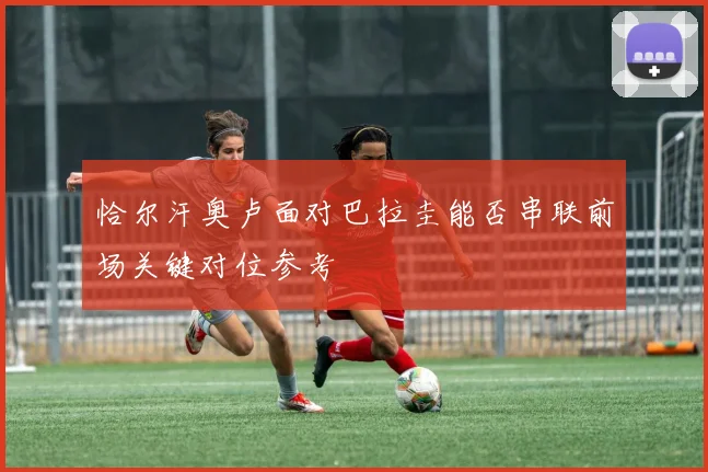 恰尔汗奥卢面对巴拉圭能否串联前场关键对位参考