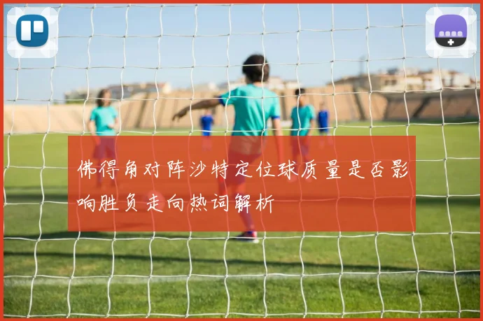 佛得角对阵沙特定位球质量是否影响胜负走向热词解析