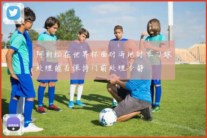 阿利松在世界杯面对海地时单刀球处理能否保持门前处理冷静