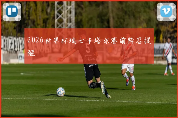 2026世界杯瑞士卡塔尔赛前阵容提醒