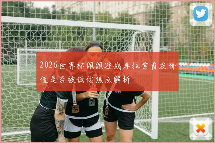 2026世界杯佩佩迎战库拉索首发价值是否被低估焦点解析