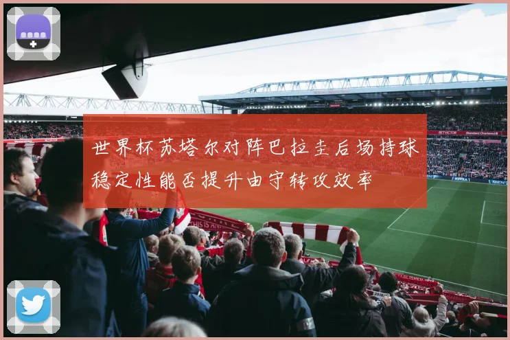 世界杯苏塔尔对阵巴拉圭后场持球稳定性能否提升由守转攻效率