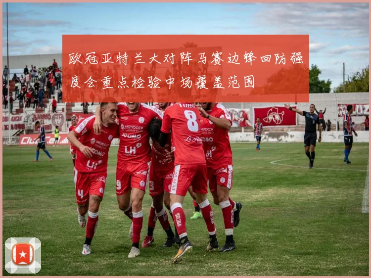 欧冠亚特兰大对阵马赛边锋回防强度会重点检验中场覆盖范围