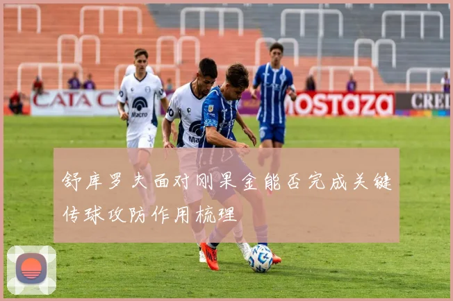 舒库罗夫面对刚果金能否完成关键传球攻防作用梳理