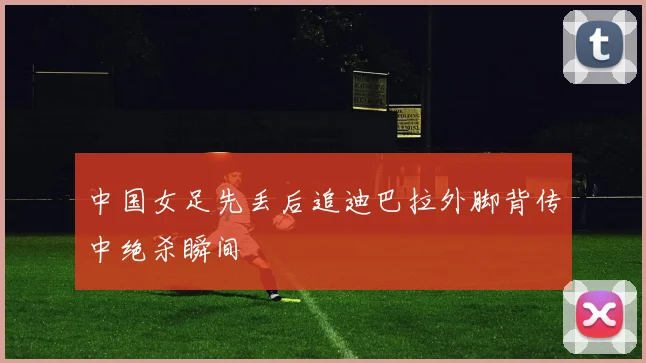 中国女足先丢后追迪巴拉外脚背传中绝杀瞬间