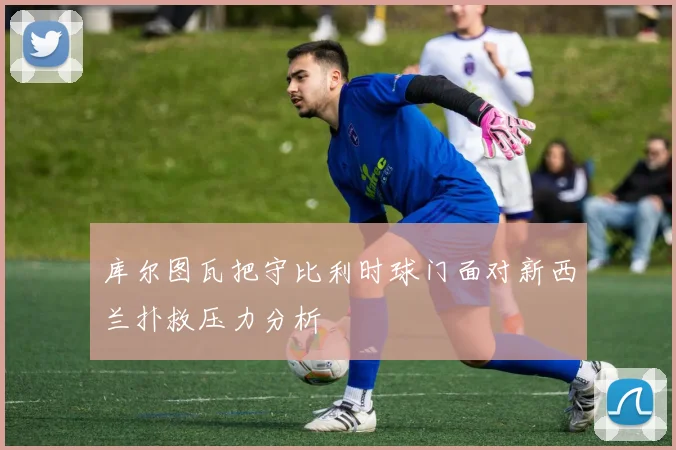库尔图瓦把守比利时球门面对新西兰扑救压力分析
