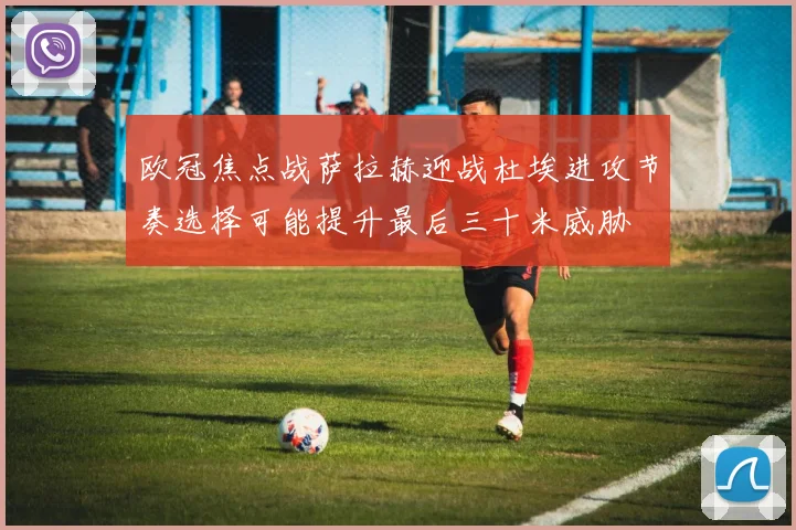 欧冠焦点战萨拉赫迎战杜埃进攻节奏选择可能提升最后三十米威胁
