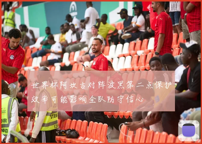 世界杯阿坎吉对阵波黑第二点保护效率可能影响全队防守信心