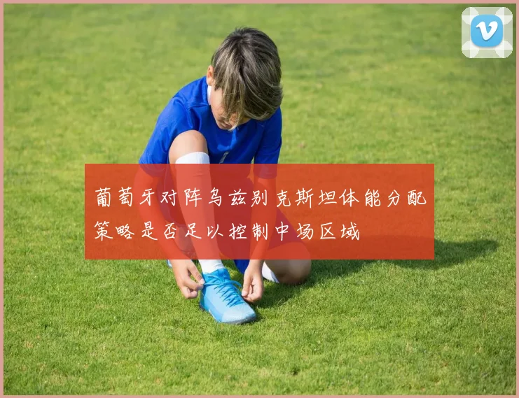 葡萄牙对阵乌兹别克斯坦体能分配策略是否足以控制中场区域