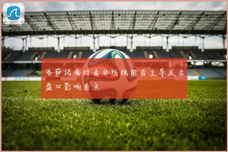 洛萨诺面对南非防线能否主导反击盘口影响看点