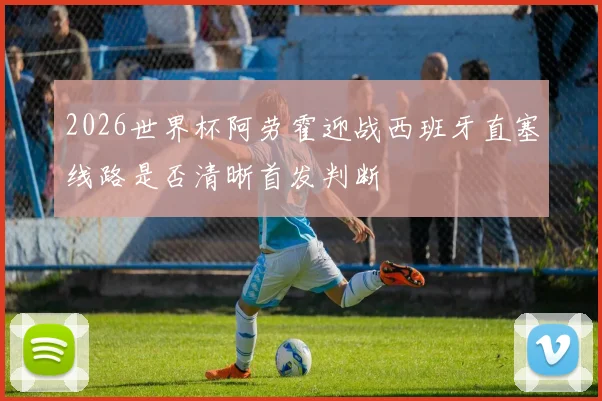2026世界杯阿劳霍迎战西班牙直塞线路是否清晰首发判断
