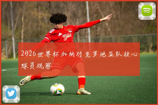 2026世界杯加纳对克罗地亚队核心球员观察