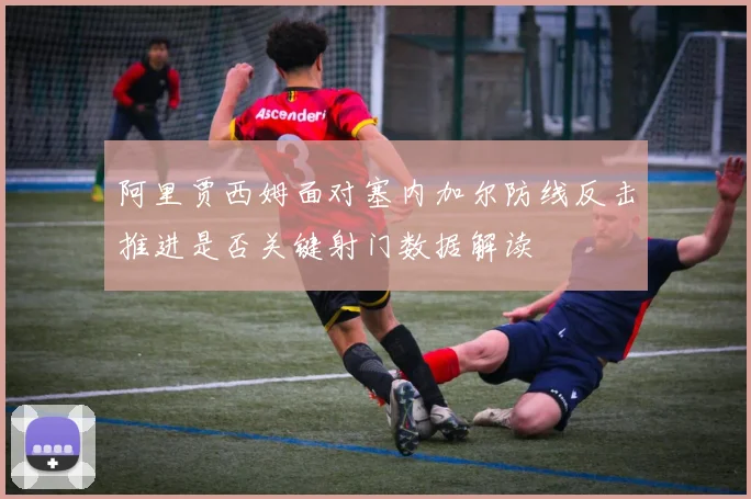 阿里贾西姆面对塞内加尔防线反击推进是否关键射门数据解读